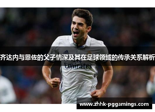 齐达内与恩佐的父子情深及其在足球领域的传承关系解析