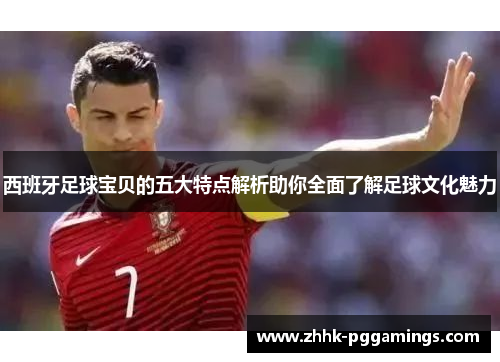 西班牙足球宝贝的五大特点解析助你全面了解足球文化魅力