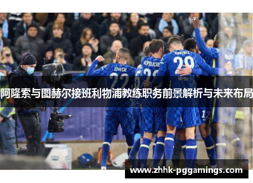 阿隆索与图赫尔接班利物浦教练职务前景解析与未来布局 阿隆索与图赫尔接班利物浦教练职务前景解析与未来布局