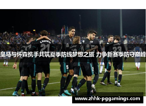 皇马与怀森携手共筑夏季防线梦想之旅 力争新赛季防守巅峰