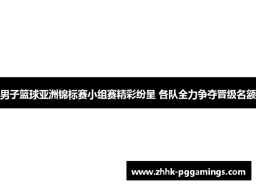 男子篮球亚洲锦标赛小组赛精彩纷呈 各队全力争夺晋级名额