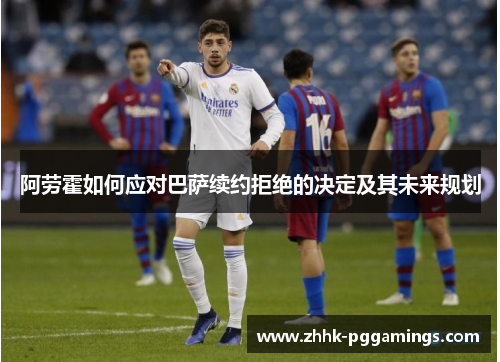 阿劳霍如何应对巴萨续约拒绝的决定及其未来规划